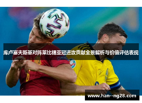 库卢塞夫斯基对阵莱比锡亚冠进攻贡献全景解析与价值评估表现