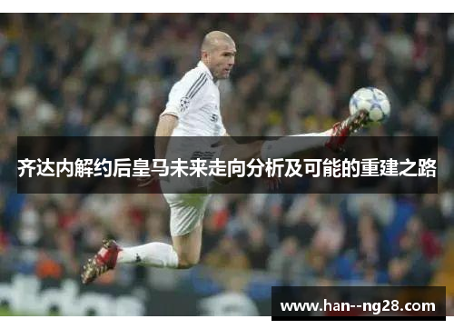 齐达内解约后皇马未来走向分析及可能的重建之路